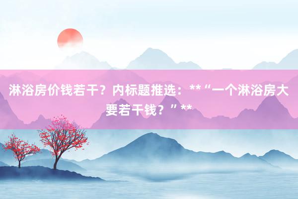 淋浴房价钱若干？内标题推选：**“一个淋浴房大要若干钱？”**