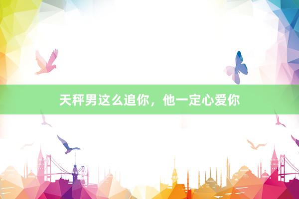 天秤男这么追你，他一定心爱你